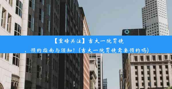 【重磅关注】吉大一院胃镜，预约指南与须知！(吉大一院胃镜需要预约吗)