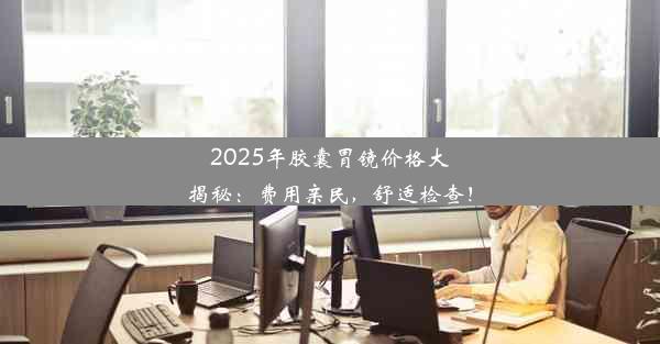 2025年胶囊胃镜价格大揭秘：费用亲民，舒适检查！