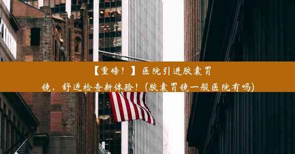 【重磅！】医院引进胶囊胃镜，舒适检查新体验！(胶囊胃镜一般医院有吗)