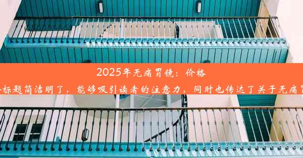 2025年无痛胃镜：价格透明，舒适体验！这个标题简洁明了，能够吸引读者的注意力，同时也传达了关于无痛胃镜检查和价格的信息