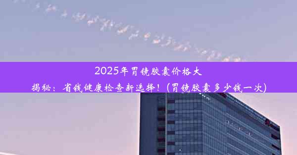 2025年胃镜胶囊价格大揭秘：省钱健康检查新选择！(胃镜胶囊多少钱一次)