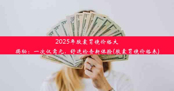 2025年胶囊胃镜价格大揭秘：一次仅需元，舒适检查新体验(胶囊胃镜价格表)