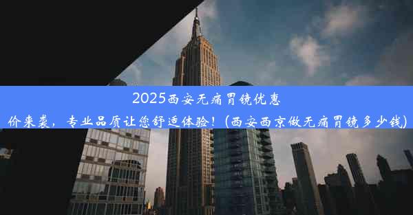 2025西安无痛胃镜优惠价来袭，专业品质让您舒适体验！(西安西京做无痛胃镜多少钱)