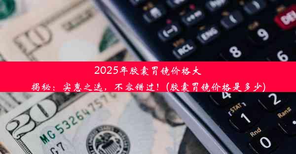 2025年胶囊胃镜价格大揭秘：实惠之选，不容错过！(胶囊胃镜价格是多少)