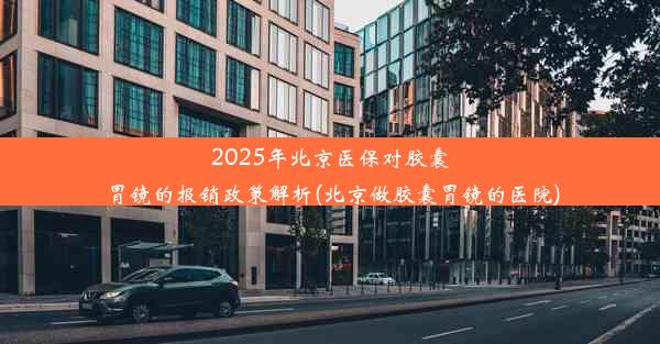 2025年北京医保对胶囊胃镜的报销政策解析(北京做胶囊胃镜的医院)