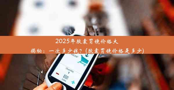 2025年胶囊胃镜价格大揭秘：一次多少钱？(胶囊胃镜价格是多少)