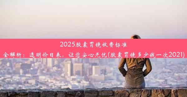 2025胶囊胃镜收费标准全解析：透明价目表，让您安心无忧(胶囊胃镜多少钱一次2021)