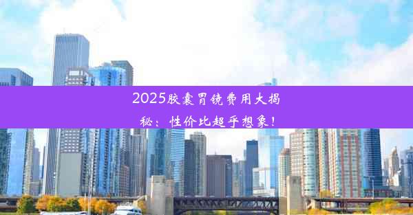 2025胶囊胃镜费用大揭秘：性价比超乎想象！