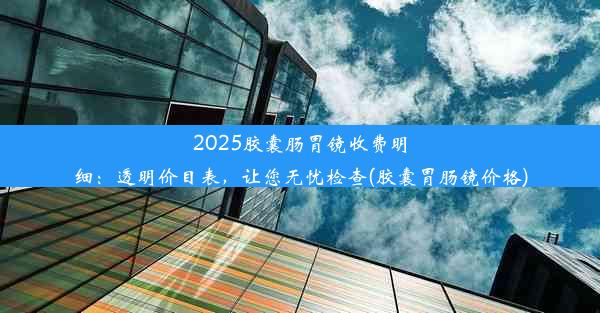 2025胶囊肠胃镜收费明细：透明价目表，让您无忧检查(胶囊胃肠镜价格)