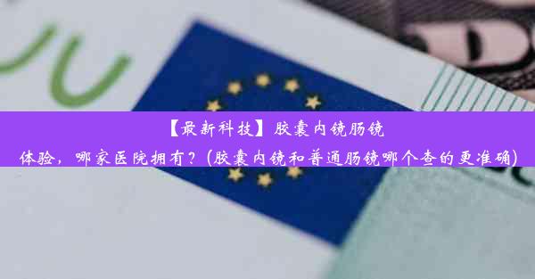 【最新科技】胶囊内镜肠镜体验，哪家医院拥有？(胶囊内镜和普通肠镜哪个查的更准确)