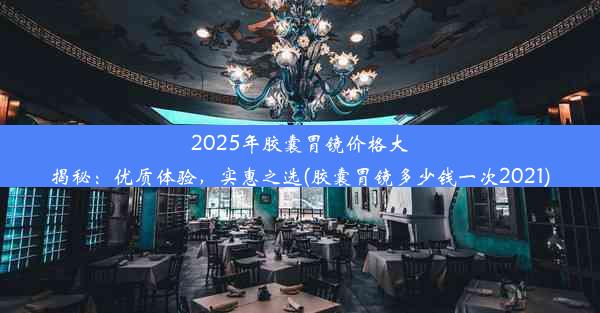 2025年胶囊胃镜价格大揭秘：优质体验，实惠之选(胶囊胃镜多少钱一次2021)