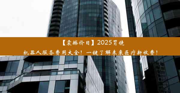 【震撼价目】2025胃镜机器人服务费用大全！一键了解未来医疗新收费！