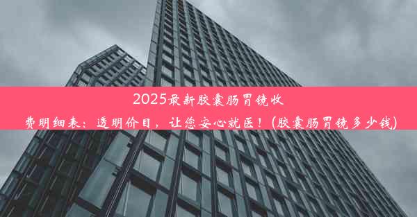 2025最新胶囊肠胃镜收费明细表：透明价目，让您安心就医！(胶囊肠胃镜多少钱)