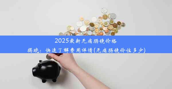 2025最新无痛肠镜价格揭晓：快速了解费用详情(无痛肠镜价位多少)