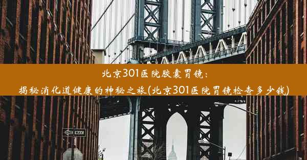 <b>北京301医院胶囊胃镜：揭秘消化道健康的神秘之旅(北京301医院胃镜检查多少钱)</b>