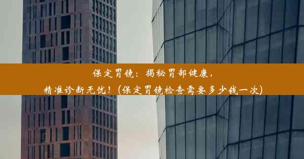 保定胃镜：揭秘胃部健康，精准诊断无忧！(保定胃镜检查需要多少钱一次)