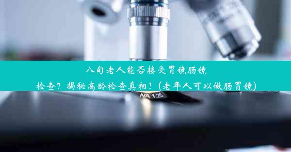 八旬老人能否接受胃镜肠镜检查？揭秘高龄检查真相！(老年人可以做肠胃镜)