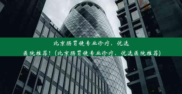 北京肠胃镜专业诊疗，优选医院推荐！(北京肠胃镜专业诊疗，优选医院推荐)