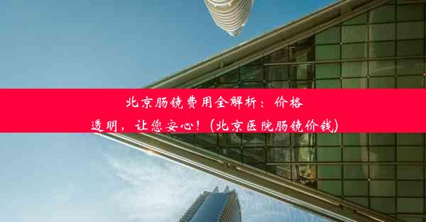 <b>北京肠镜费用全解析：价格透明，让您安心！(北京医院肠镜价钱)</b>