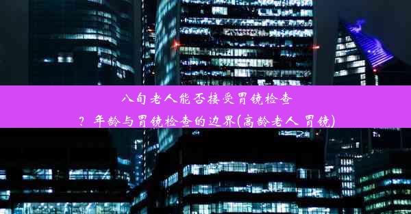 八旬老人能否接受胃镜检查？年龄与胃镜检查的边界(高龄老人 胃镜)