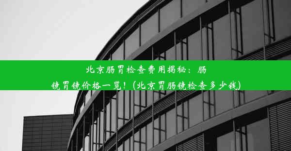 北京肠胃检查费用揭秘：肠镜胃镜价格一览！(北京胃肠镜检查多少钱)