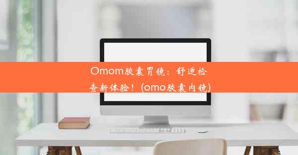 Omom胶囊胃镜：舒适检查新体验！(omo胶囊内镜)