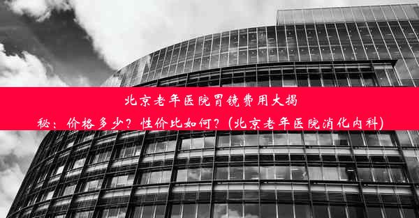 北京老年医院胃镜费用大揭秘：价格多少？性价比如何？(北京老年医院消化内科)