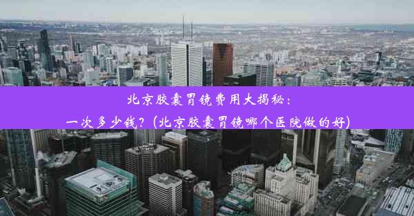 北京胶囊胃镜费用大揭秘：一次多少钱？(北京胶囊胃镜哪个医院做的好)