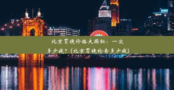 北京胃镜价格大揭秘：一次多少钱？(北京胃镜检查多少钱)