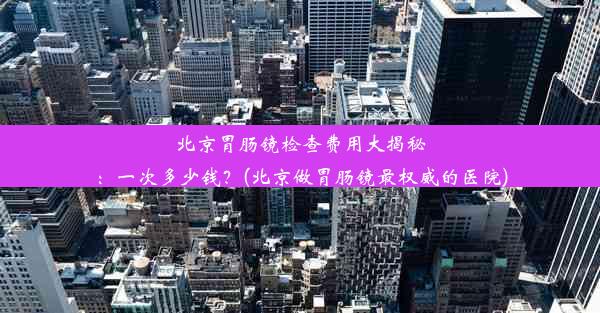 北京胃肠镜检查费用大揭秘：一次多少钱？(北京做胃肠镜最权威的医院)