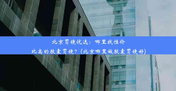 北京胃镜优选：哪里找性价比高的胶囊胃镜？(北京哪里做胶囊胃镜好)