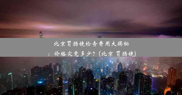 北京胃肠镜检查费用大揭秘：价格究竟多少？(北京 胃肠镜)