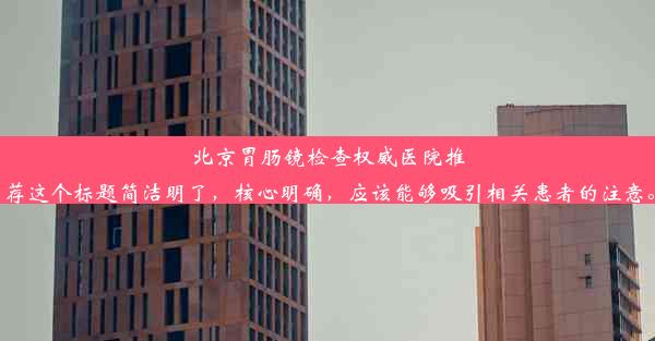 北京胃肠镜检查权威医院推荐这个标题简洁明了，核心明确，应该能够吸引相关患者的注意。