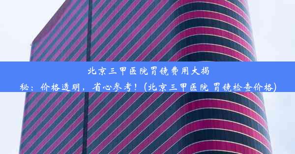 北京三甲医院胃镜费用大揭秘：价格透明，省心参考！(北京三甲医院 胃镜检查价格)