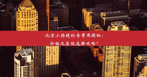 北京小肠镜检查费用揭秘：价格及医院选择攻略！