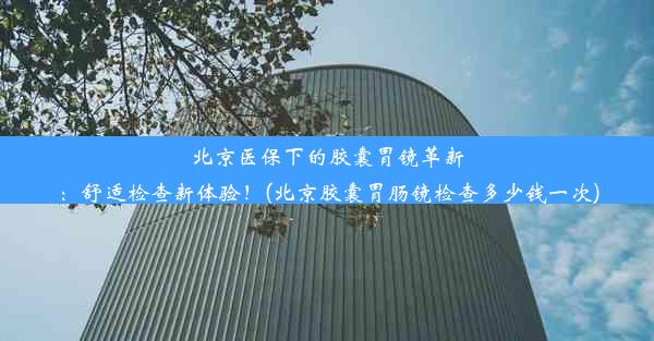 北京医保下的胶囊胃镜革新：舒适检查新体验！(北京胶囊胃肠镜检查多少钱一次)