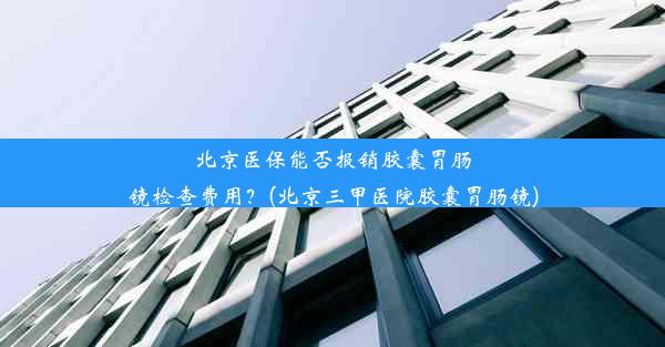 北京医保能否报销胶囊胃肠镜检查费用？(北京三甲医院胶囊胃肠镜)