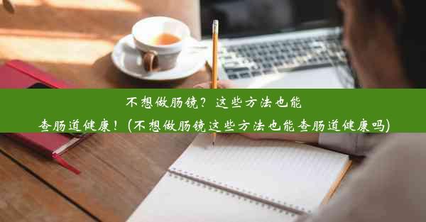 不想做肠镜？这些方法也能查肠道健康！(不想做肠镜这些方法也能查肠道健康吗)