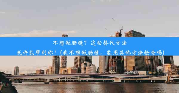 不想做肠镜？这些替代方法或许能帮到你！(我不想做肠镜，能用其他方法检查吗)