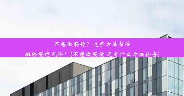 不想做肠镜？这些方法帮你排除肠癌风险！(不想做肠镜 还有什么方法检查)