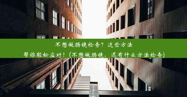 不想做肠镜检查？这些方法帮你轻松应对！(不想做肠镜，还有什么方法检查)