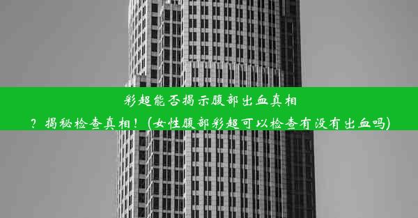 彩超能否揭示腹部出血真相？揭秘检查真相！(女性腹部彩超可以检查有没有出血吗)