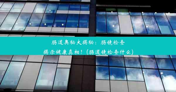 肠道奥秘大揭秘：肠镜检查揭示健康真相！(肠道镜检查什么)