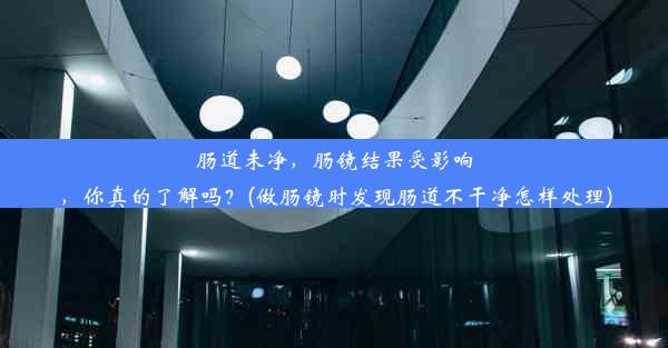 肠道未净，肠镜结果受影响，你真的了解吗？(做肠镜时发现肠道不干净怎样处理)