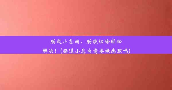 肠道小息肉，肠镜切除轻松解决！(肠道小息肉需要做病理吗)