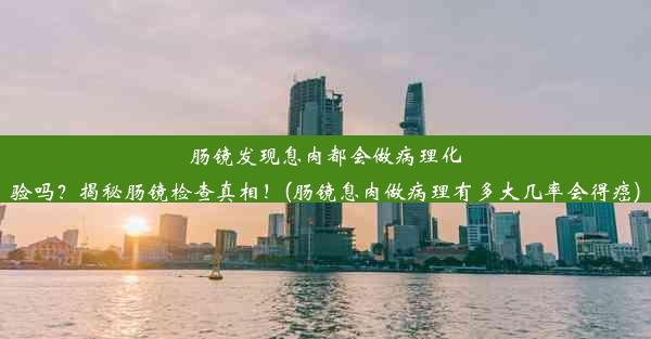 肠镜发现息肉都会做病理化验吗？揭秘肠镜检查真相！(肠镜息肉做病理有多大几率会得癌)