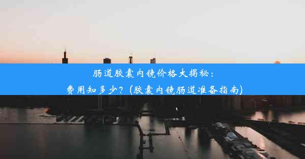 肠道胶囊内镜价格大揭秘：费用知多少？(胶囊内镜肠道准备指南)