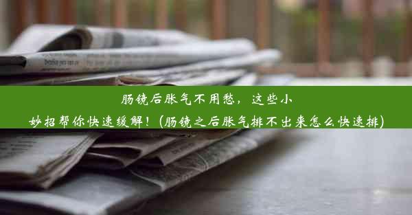 肠镜后胀气不用愁，这些小妙招帮你快速缓解！(肠镜之后胀气排不出来怎么快速排)