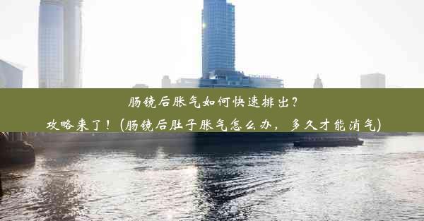 肠镜后胀气如何快速排出？攻略来了！(肠镜后肚子胀气怎么办，多久才能消气)