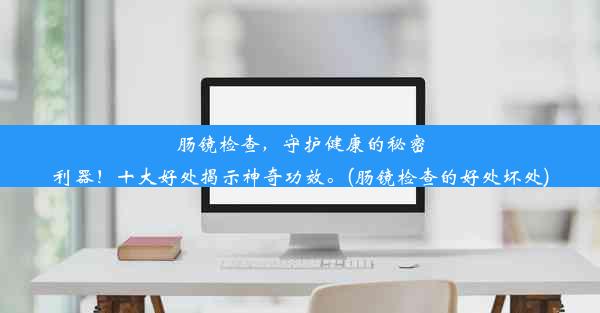 肠镜检查，守护健康的秘密利器！十大好处揭示神奇功效。(肠镜检查的好处坏处)